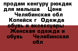 продам кенгуру рюкдак для малыша  › Цена ­ 500 - Челябинская обл., Копейск г. Одежда, обувь и аксессуары » Женская одежда и обувь   . Челябинская обл.